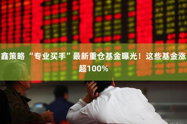 鑫策略 “专业买手”最新重仓基金曝光！这些基金涨超100%