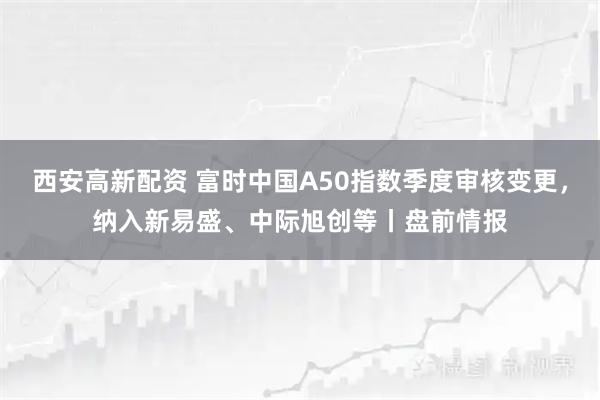 西安高新配资 富时中国A50指数季度审核变更，纳入新易盛、中际旭创等丨盘前情报