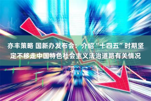 亦丰策略 国新办发布会：介绍“十四五”时期坚定不移走中国特色社会主义法治道路有关情况
