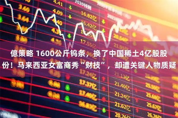 億策略 1600公斤钨条，换了中国稀土4亿股股份！马来西亚女富商秀“财技”，却遭关键人物质疑