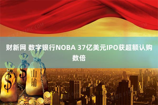财新网 数字银行NOBA 37亿美元IPO获超额认购数倍
