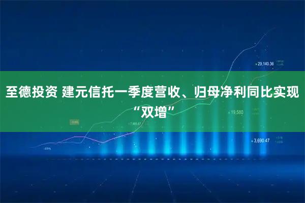 至德投资 建元信托一季度营收、归母净利同比实现“双增”
