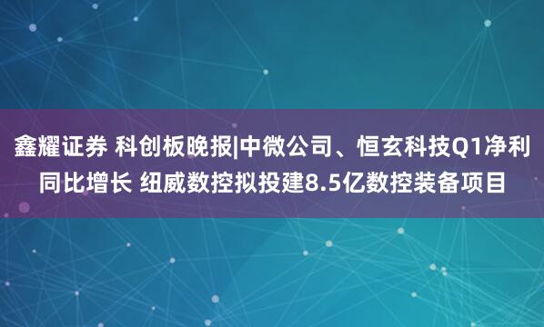 鑫耀证券 科创板晚报|中微公司、恒玄科技Q1净利同比增长 纽威数控拟投建8.5亿数控装备项目