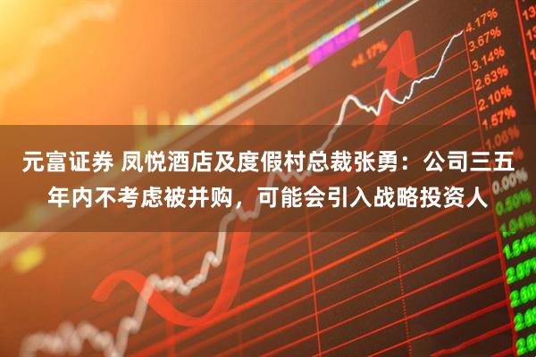 元富证券 凤悦酒店及度假村总裁张勇：公司三五年内不考虑被并购，可能会引入战略投资人
