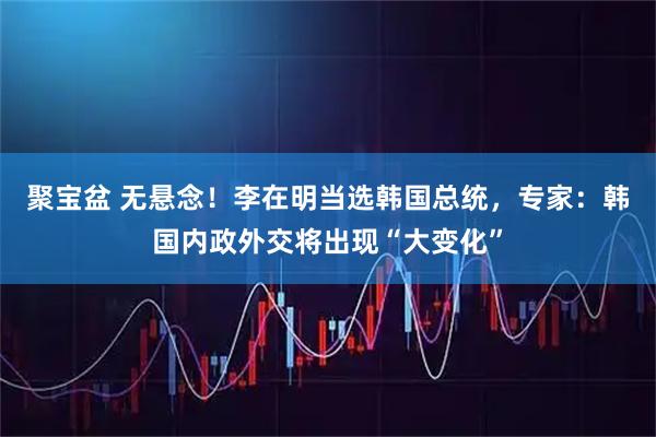 聚宝盆 无悬念！李在明当选韩国总统，专家：韩国内政外交将出现“大变化”