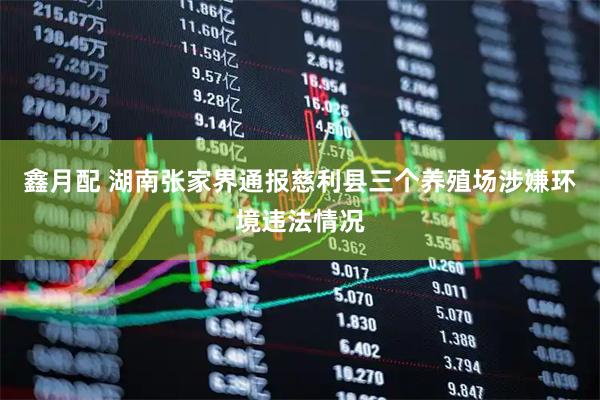 鑫月配 湖南张家界通报慈利县三个养殖场涉嫌环境违法情况