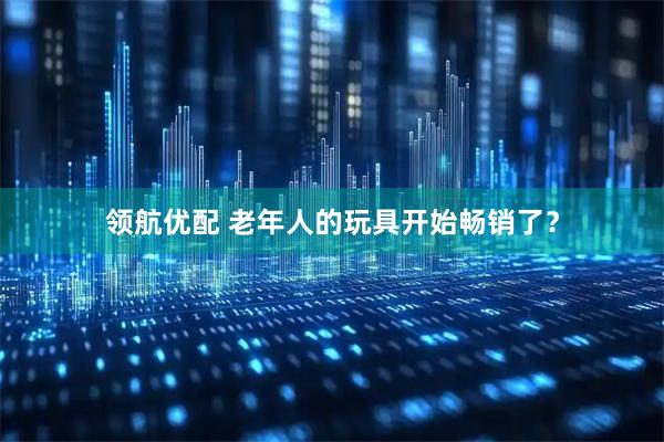 领航优配 老年人的玩具开始畅销了？