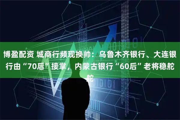 博盈配资 城商行频现换帅：乌鲁木齐银行、大连银行由“70后”接掌，内蒙古银行“60后”老将稳舵