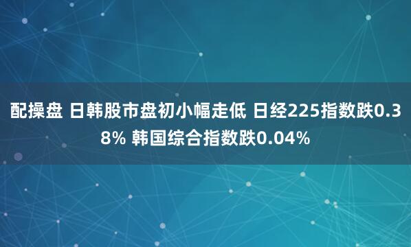 配操盘 日韩股市盘初小幅走低 日经225指数跌0.38% 韩国综合指数跌0.04%