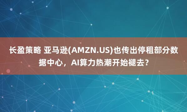 长盈策略 亚马逊(AMZN.US)也传出停租部分数据中心，AI算力热潮开始褪去？
