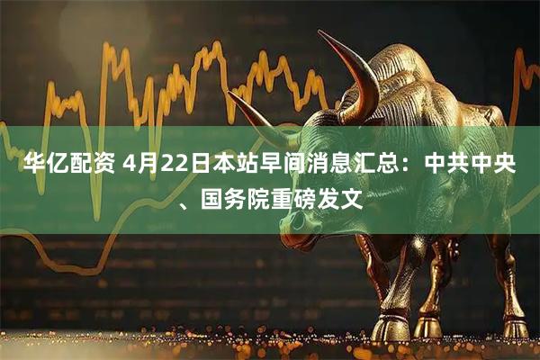 华亿配资 4月22日本站早间消息汇总：中共中央、国务院重磅发文