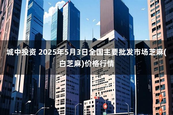 城中投资 2025年5月3日全国主要批发市场芝麻(白芝麻)价格行情
