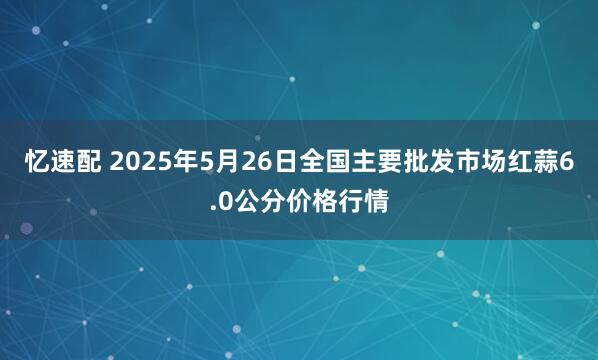 忆速配 2025年5月26日全国主要批发市场红蒜6.0公分价格行情