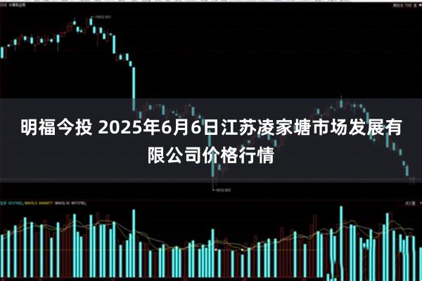 明福今投 2025年6月6日江苏凌家塘市场发展有限公司价格行情