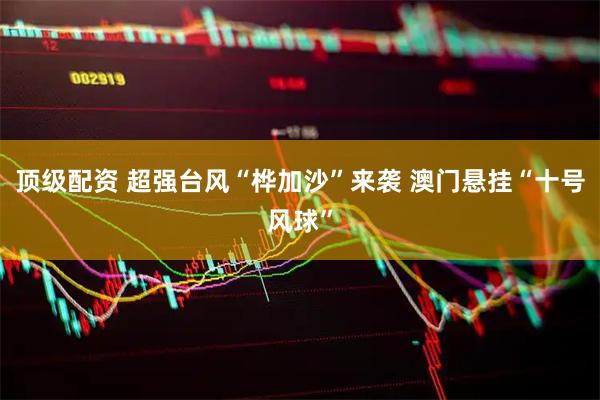 顶级配资 超强台风“桦加沙”来袭 澳门悬挂“十号风球”