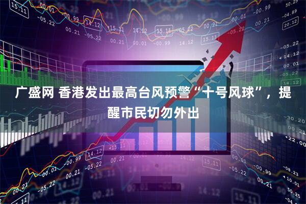 广盛网 香港发出最高台风预警“十号风球”，提醒市民切勿外出