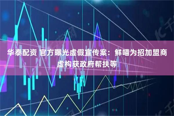 华泰配资 官方曝光虚假宣传案：鲜喵为招加盟商虚构获政府帮扶等