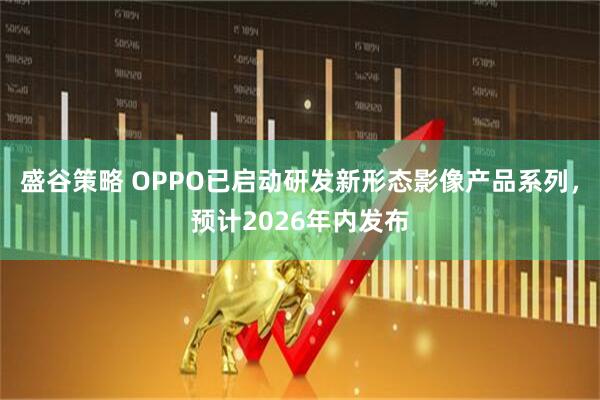 盛谷策略 OPPO已启动研发新形态影像产品系列，预计2026年内发布