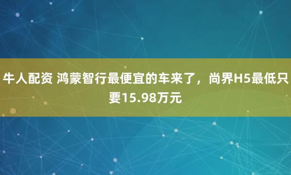 牛人配资 鸿蒙智行最便宜的车来了，尚界H5最低只要15.98万元