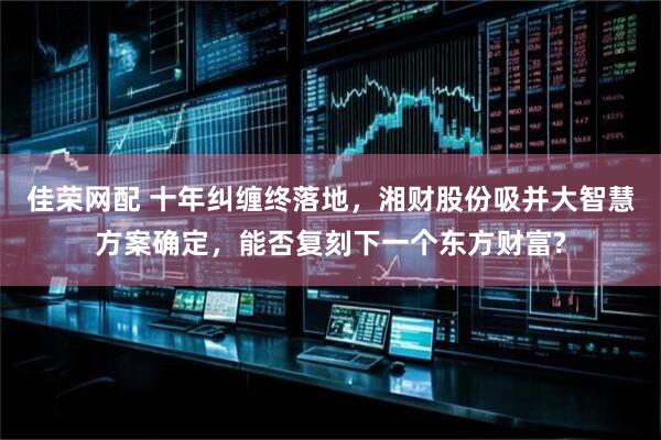 佳荣网配 十年纠缠终落地，湘财股份吸并大智慧方案确定，能否复刻下一个东方财富?