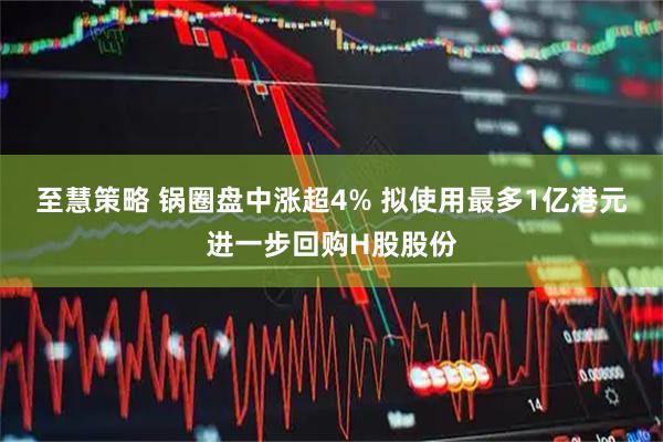 至慧策略 锅圈盘中涨超4% 拟使用最多1亿港元进一步回购H股股份