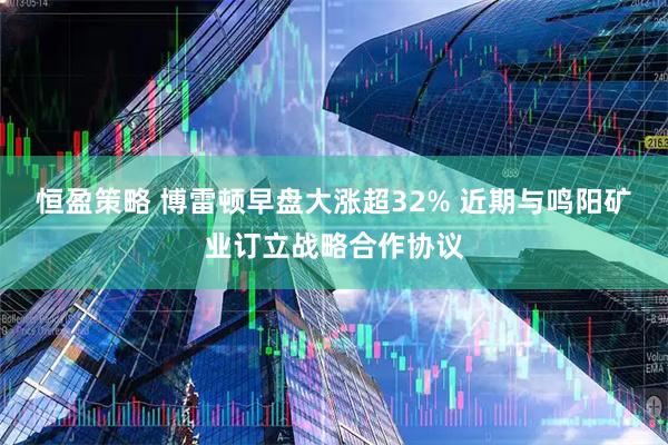 恒盈策略 博雷顿早盘大涨超32% 近期与鸣阳矿业订立战略合作协议
