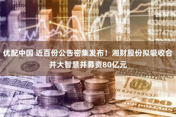 优配中国 近百份公告密集发布！湘财股份拟吸收合并大智慧并募资80亿元