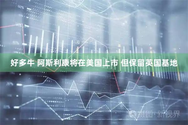 好多牛 阿斯利康将在美国上市 但保留英国基地