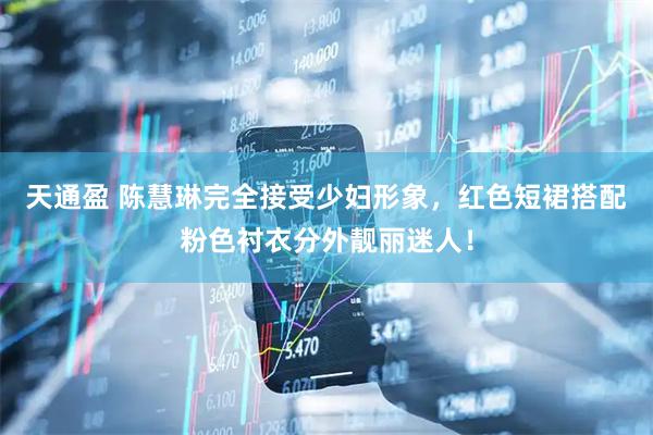 天通盈 陈慧琳完全接受少妇形象，红色短裙搭配粉色衬衣分外靓丽迷人！