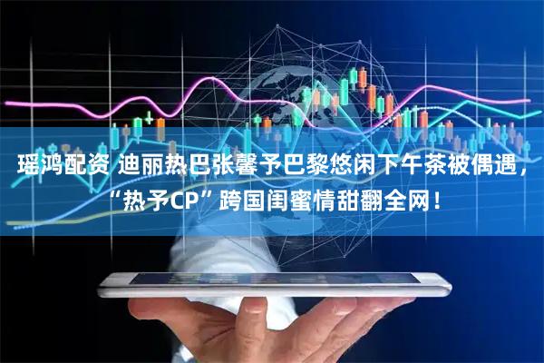 瑶鸿配资 迪丽热巴张馨予巴黎悠闲下午茶被偶遇，“热予CP”跨国闺蜜情甜翻全网！
