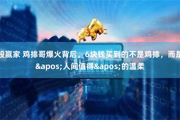 股赢家 鸡排哥爆火背后，6块钱买到的不是鸡排，而是'人间值得'的温柔