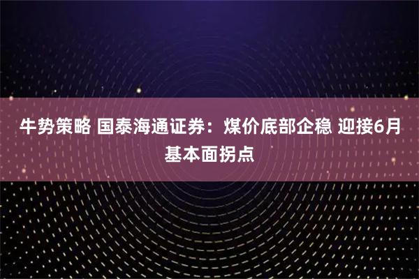 牛势策略 国泰海通证券:煤价底部企稳 迎接6月基本面拐点