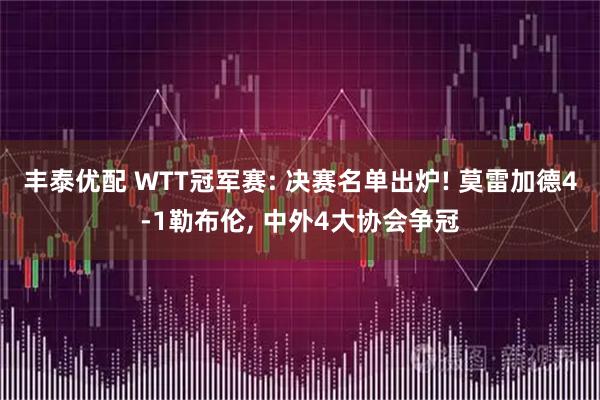 丰泰优配 WTT冠军赛: 决赛名单出炉! 莫雷加德4-1勒布伦, 中外4大协会争冠