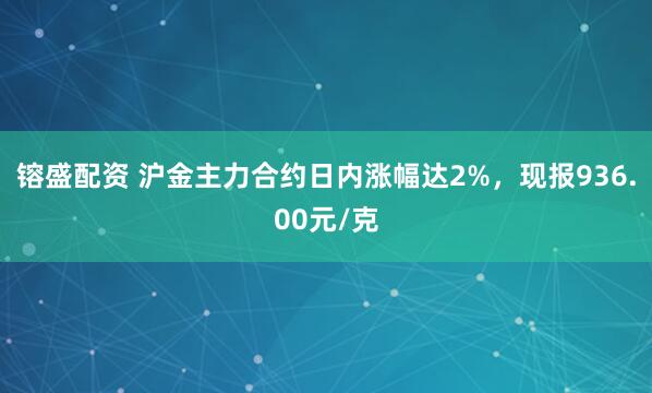 镕盛配资 沪金主力合约日内涨幅达2%，现报936.00元/克