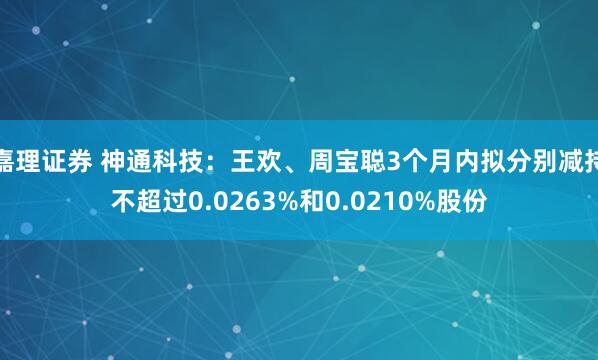 嘉理证券 神通科技：王欢、周宝聪3个月内拟分别减持不超过0.0263%和0.0210%股份