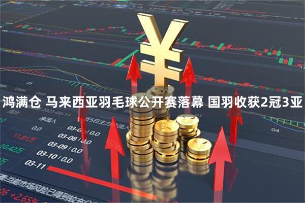 鸿满仓 马来西亚羽毛球公开赛落幕 国羽收获2冠3亚