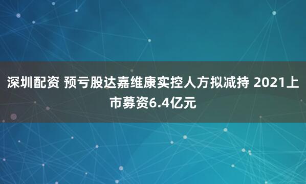 深圳配资 预亏股达嘉维康实控人方拟减持 2021上市募资6.4亿元