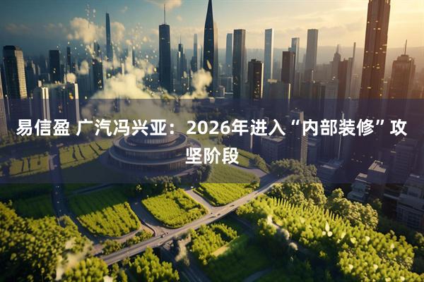 易信盈 广汽冯兴亚：2026年进入“内部装修”攻坚阶段