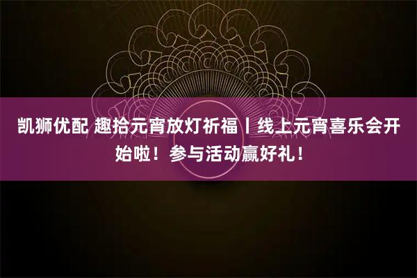 凯狮优配 趣拾元宵放灯祈福丨线上元宵喜乐会开始啦!参与活动赢好礼!