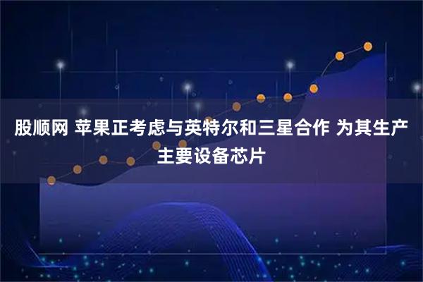 股顺网 苹果正考虑与英特尔和三星合作 为其生产主要设备芯片