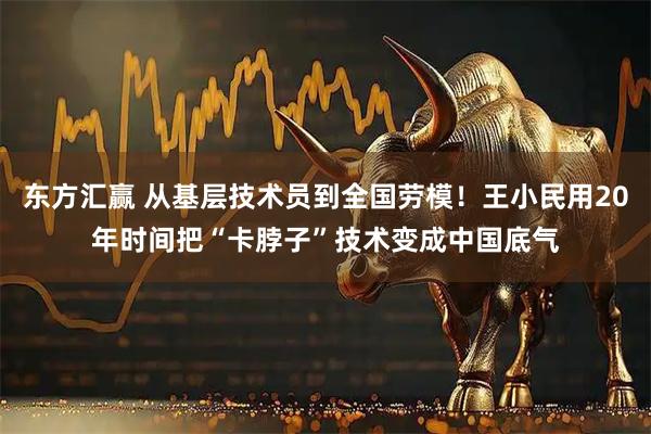 东方汇赢 从基层技术员到全国劳模！王小民用20年时间把“卡脖子”技术变成中国底气
