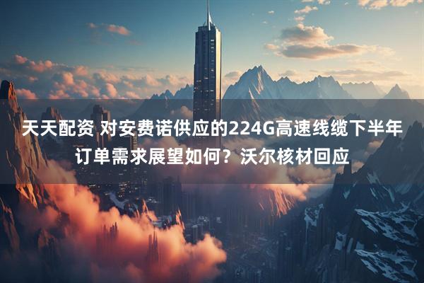 天天配资 对安费诺供应的224G高速线缆下半年订单需求展望如何？沃尔核材回应